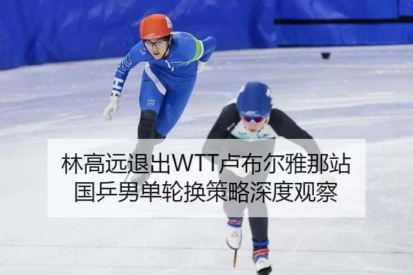 林高远退出WTT卢布尔雅那站 国乒男单轮换策略深度观察